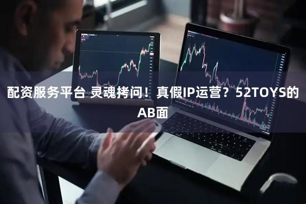 配资服务平台 灵魂拷问！真假IP运营？52TOYS的AB面